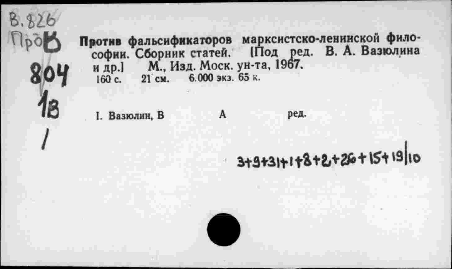 ﻿6.12Ь
ПроВ
8о«/
1в
Против фальсификаторов марксистско-ленинской философии. Сборник статей. (Под ред. В. А. Вазюлина и др.) М., Изд. Моск, ун-та, 19о7.
160 с. 2Гсм. 6.000 экз. 65 к.
I. Вазюлин, В	А	ред.
